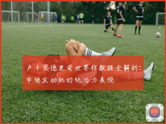 卢卡莫德里奇世界杯数据全解析：中场发动机的统治力表现