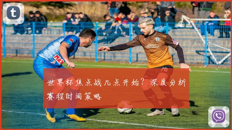 世界杯焦点战几点开始？深度分析赛程时间策略