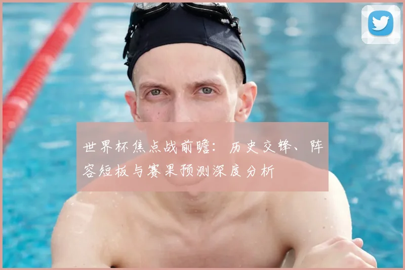 世界杯焦点战前瞻：历史交锋、阵容短板与赛果预测深度分析