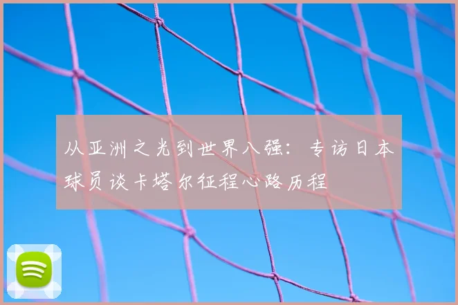 从亚洲之光到世界八强:专访日本球员谈卡塔尔征程心路历程