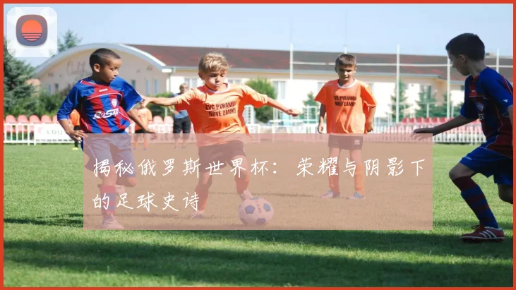 揭秘俄罗斯世界杯:荣耀与阴影下的足球史诗