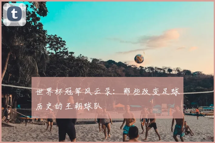 世界杯冠军风云录：那些改变足球历史的王朝球队