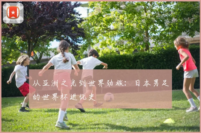 从亚洲之光到世界劲旅：日本男足的世界杯进化史
