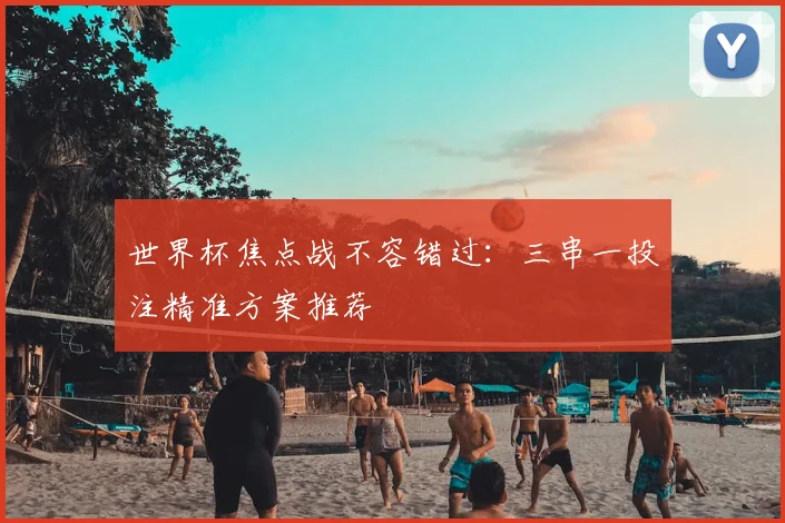 世界杯焦点战不容错过：三串一投注精准方案推荐