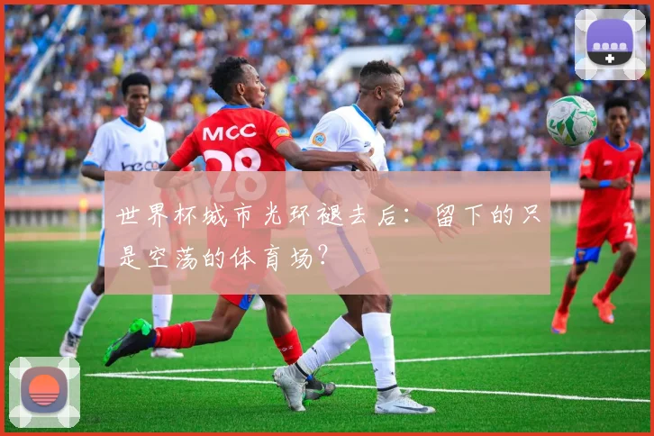 世界杯城市光环褪去后：留下的只是空荡的体育场？