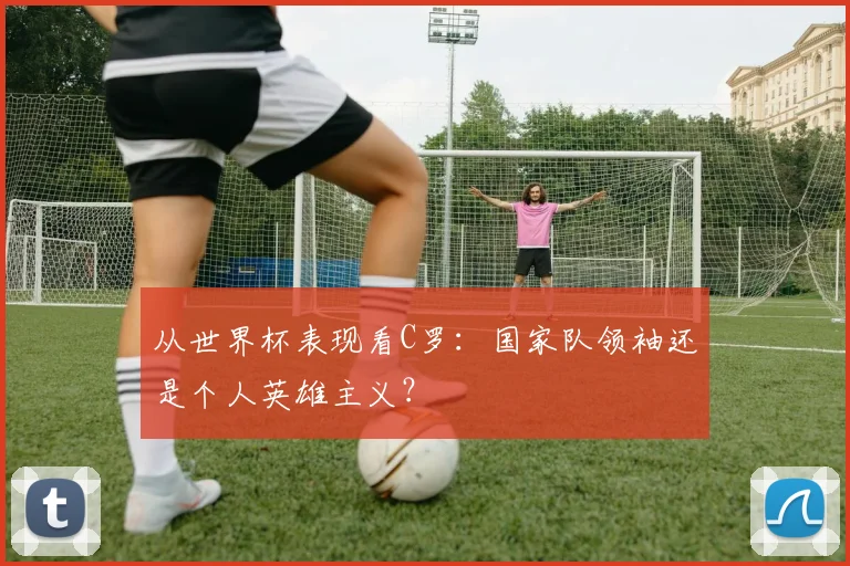 从世界杯表现看C罗：国家队领袖还是个人英雄主义？