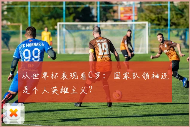 从世界杯表现看C罗：国家队领袖还是个人英雄主义？