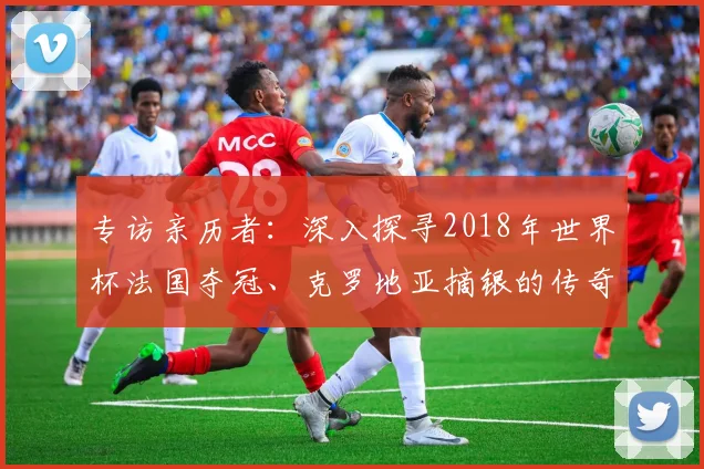 专访亲历者:深入探寻2018年世界杯法国夺冠、克罗地亚摘银的传奇历程