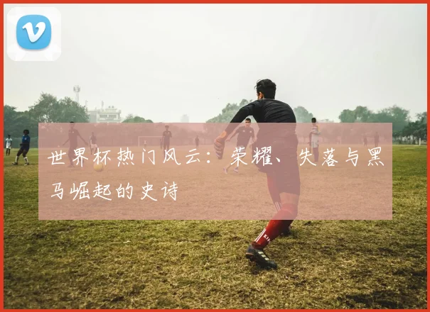 世界杯热门风云：荣耀、失落与黑马崛起的史诗