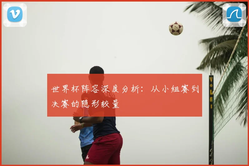 世界杯阵容深度分析:从小组赛到决赛的隐形较量
