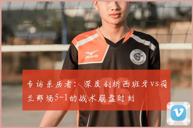专访亲历者：深度剖析西班牙vs荷兰那场5-1的战术崩盘时刻
