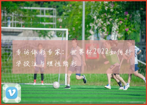 专访体彩专家：世界杯2022如何科学投注与理性购彩