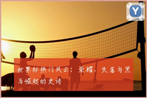 世界杯热门风云:荣耀、失落与黑马崛起的史诗