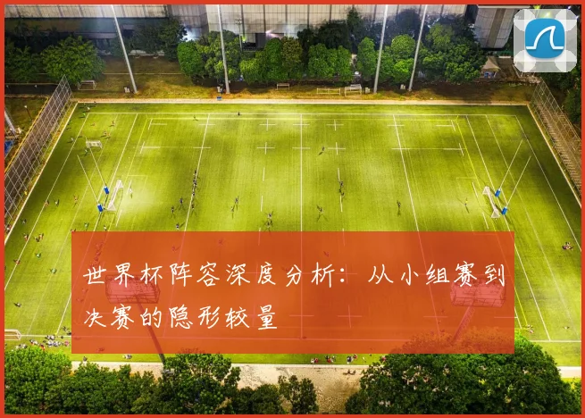 世界杯阵容深度分析：从小组赛到决赛的隐形较量