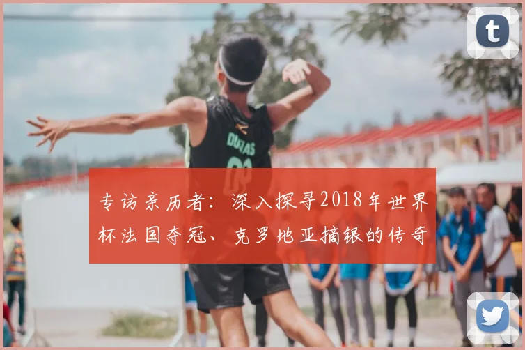 专访亲历者:深入探寻2018年世界杯法国夺冠、克罗地亚摘银的传奇历程