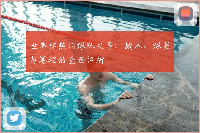 世界杯热门球队之争:战术、球星与赛程的全面评析