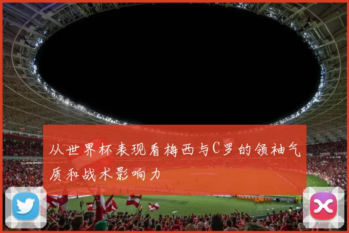 从世界杯表现看梅西与C罗的领袖气质和战术影响力