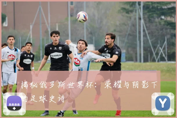 揭秘俄罗斯世界杯:荣耀与阴影下的足球史诗