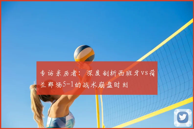 专访亲历者：深度剖析西班牙vs荷兰那场5-1的战术崩盘时刻