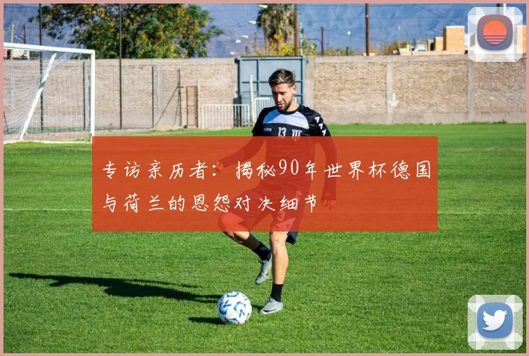 专访亲历者：揭秘90年世界杯德国与荷兰的恩怨对决细节